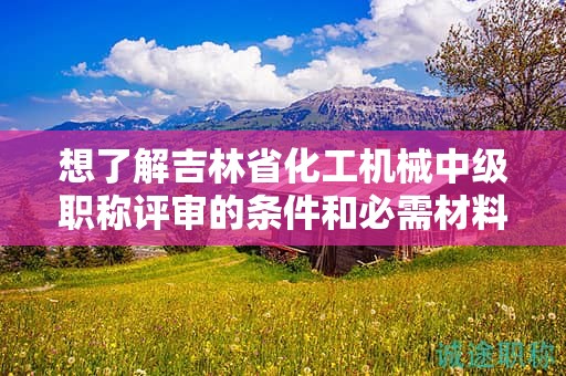 想了解吉林省化工机械中级职称评审的条件和必需材料吗？