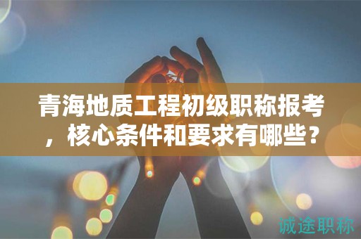 青海地质工程初级职称报考，核心条件和要求有哪些？