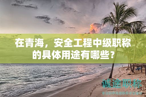 在青海，安全工程中级职称的具体用途有哪些？