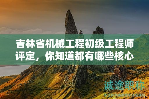 吉林省机械工程初级工程师评定，你知道都有哪些核心标准吗？