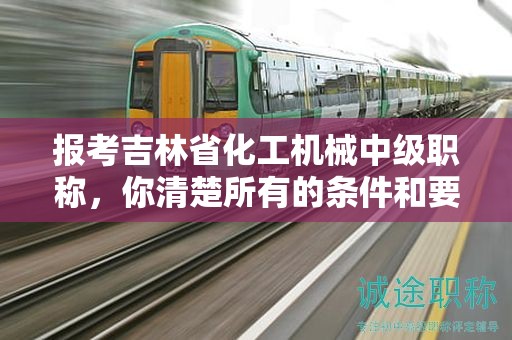 报考吉林省化工机械中级职称，你清楚所有的条件和要求吗？