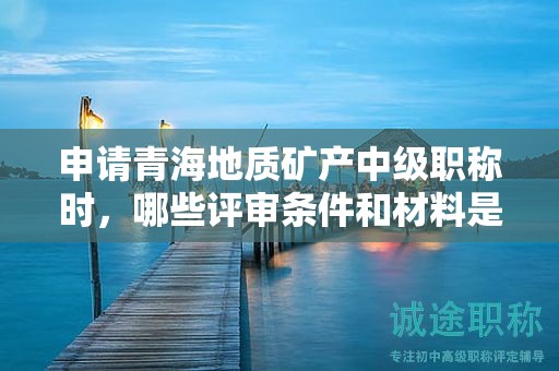 申请青海地质矿产中级职称时，哪些评审条件和材料是关键？