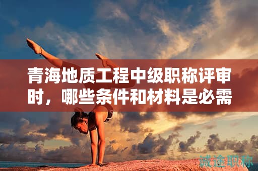 青海地质工程中级职称评审时，哪些条件和材料是必需的？