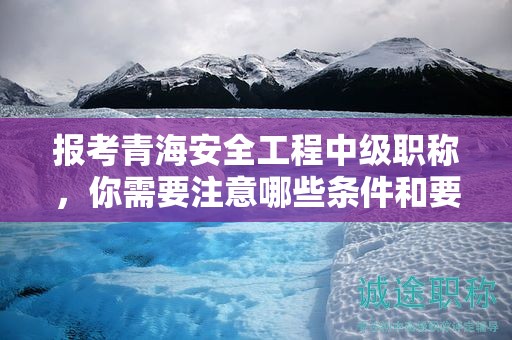 报考青海安全工程中级职称，你需要注意哪些条件和要求？