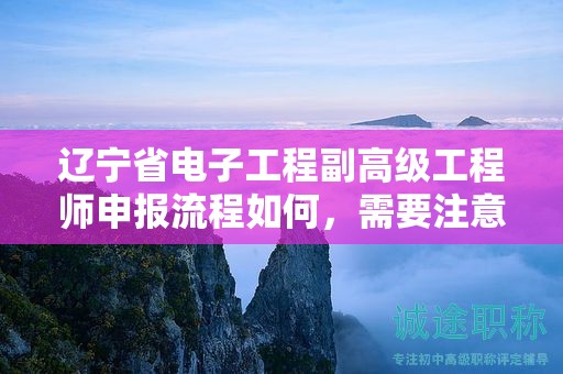 辽宁省电子工程副高级工程师申报流程如何，需要注意哪些关键环节？