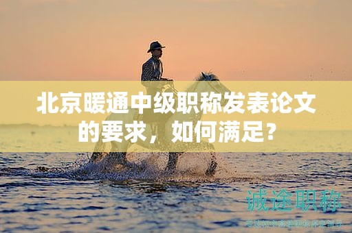 北京暖通中级职称发表论文的要求，如何满足？
