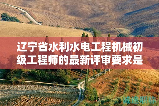 辽宁省水利水电工程机械初级工程师的最新评审要求是什么？
