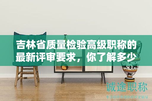 吉林省质量检验高级职称的最新评审要求，你了解多少？