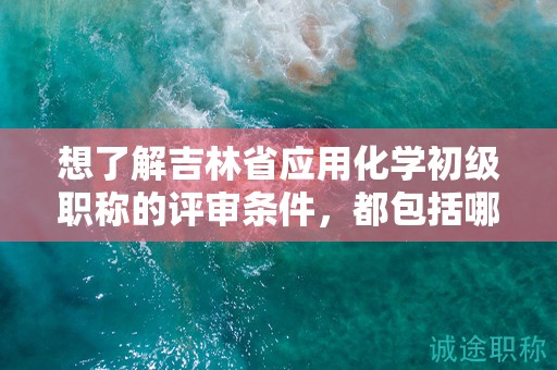 想了解吉林省应用化学初级职称的评审条件，都包括哪些？
