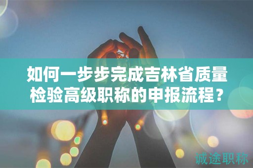 如何一步步完成吉林省质量检验高级职称的申报流程？