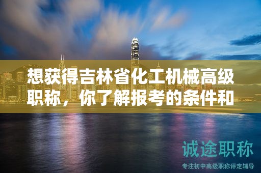 想获得吉林省化工机械高级职称，你了解报考的条件和要求吗？