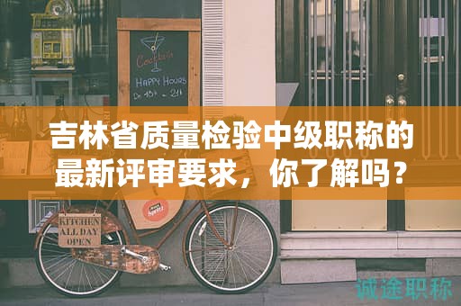 吉林省质量检验中级职称的最新评审要求，你了解吗？