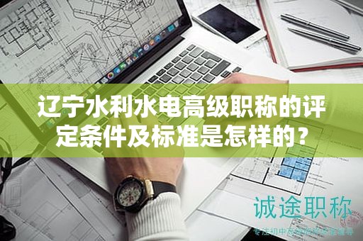 辽宁水利水电高级职称的评定条件及标准是怎样的？