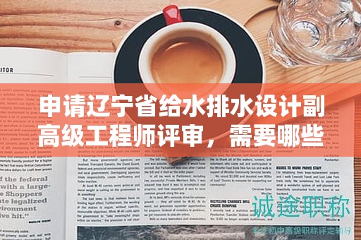 申请辽宁省给水排水设计副高级工程师评审，需要哪些关键材料和条件？