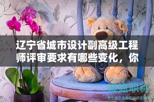 辽宁省城市设计副高级工程师评审要求有哪些变化，你知道吗？