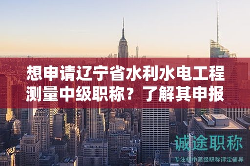 想申请辽宁省水利水电工程测量中级职称？了解其申报流程的关键步骤。