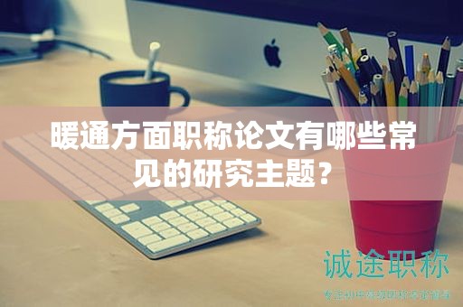 暖通方面职称论文有哪些常见的研究主题？