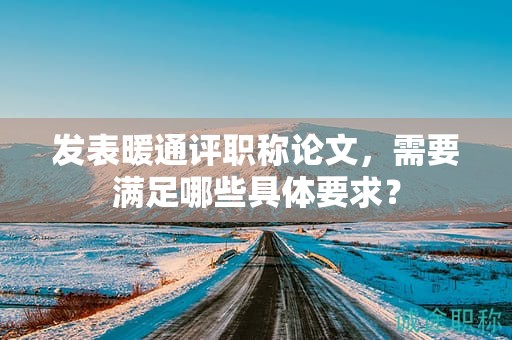 发表暖通评职称论文，需要满足哪些具体要求？