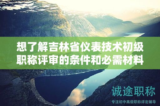 想了解吉林省仪表技术初级职称评审的条件和必需材料吗？
