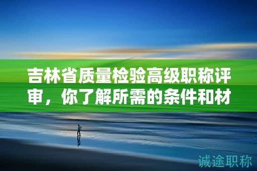吉林省质量检验高级职称评审，你了解所需的条件和材料吗？