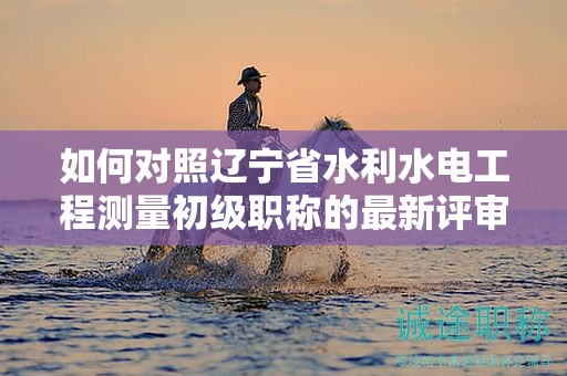 如何对照辽宁省水利水电工程测量初级职称的最新评审要求进行准备？