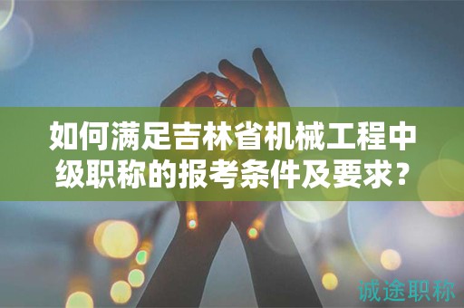 如何满足吉林省机械工程中级职称的报考条件及要求？
