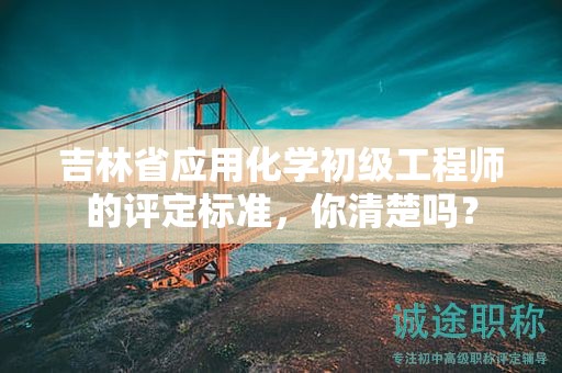吉林省应用化学初级工程师的评定标准，你清楚吗？