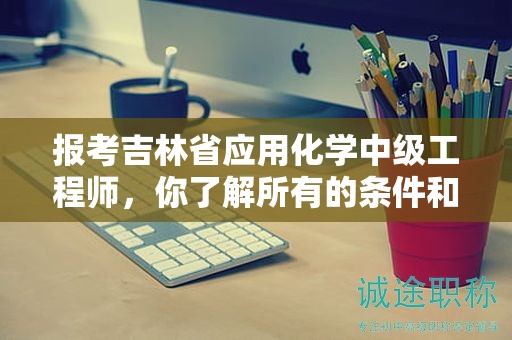 报考吉林省应用化学中级工程师，你了解所有的条件和要求了吗？