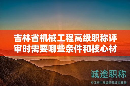 吉林省机械工程高级职称评审时需要哪些条件和核心材料？