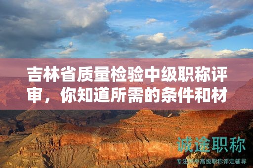 吉林省质量检验中级职称评审，你知道所需的条件和材料吗？