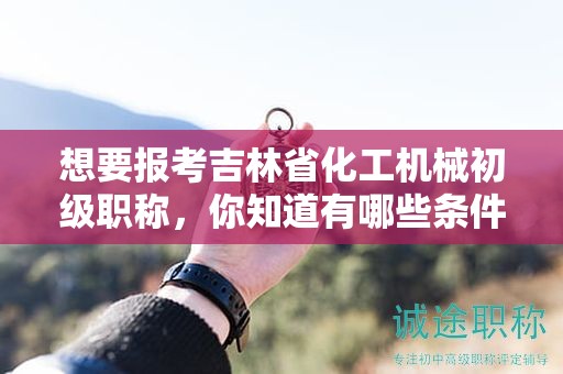想要报考吉林省化工机械初级职称，你知道有哪些条件和要求吗？