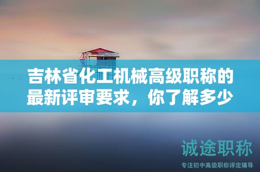 吉林省化工机械高级职称的最新评审要求，你了解多少？