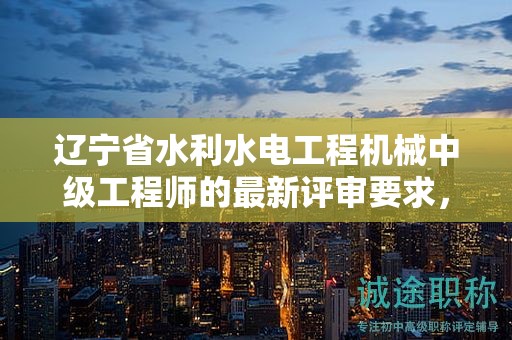 辽宁省水利水电工程机械中级工程师的最新评审要求，有何要点？