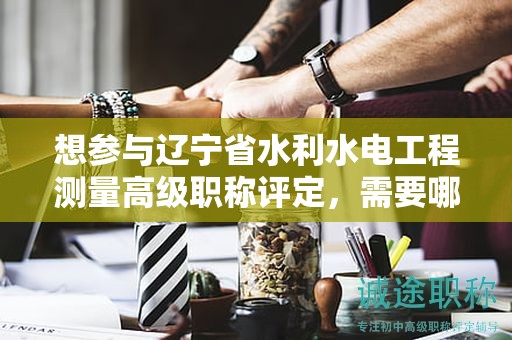 想参与辽宁省水利水电工程测量高级职称评定，需要哪些报考条件及要求？