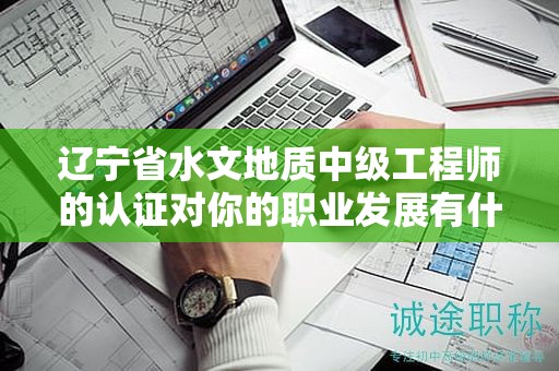辽宁省水文地质中级工程师的认证对你的职业发展有什么帮助？