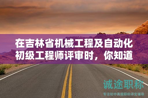 在吉林省机械工程及自动化初级工程师评审时，你知道需要哪些条件和材料吗？