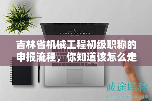 吉林省机械工程初级职称的申报流程，你知道该怎么走吗？
