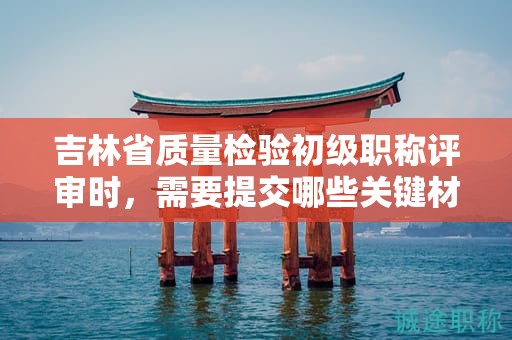 吉林省质量检验初级职称评审时，需要提交哪些关键材料？