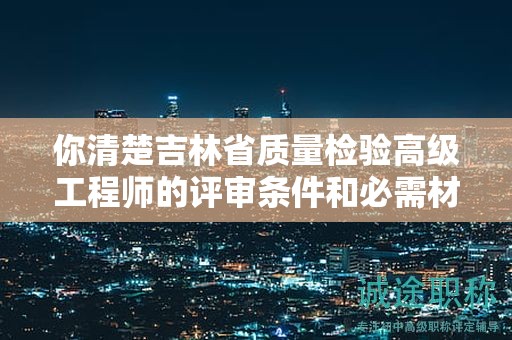 你清楚吉林省质量检验高级工程师的评审条件和必需材料吗？