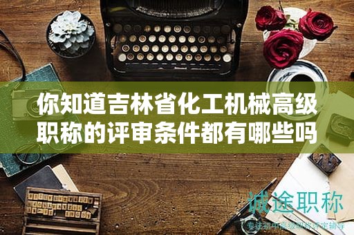 你知道吉林省化工机械高级职称的评审条件都有哪些吗？