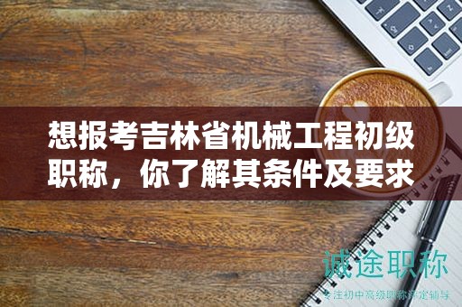 想报考吉林省机械工程初级职称，你了解其条件及要求吗？