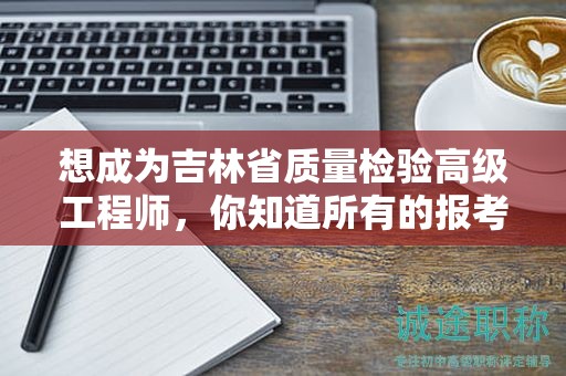 想成为吉林省质量检验高级工程师，你知道所有的报考条件和要求吗？