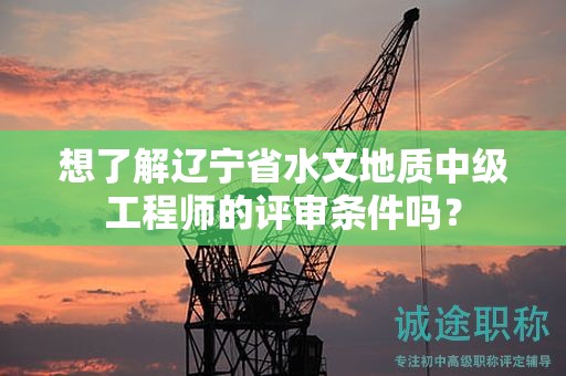 想了解辽宁省水文地质中级工程师的评审条件吗？