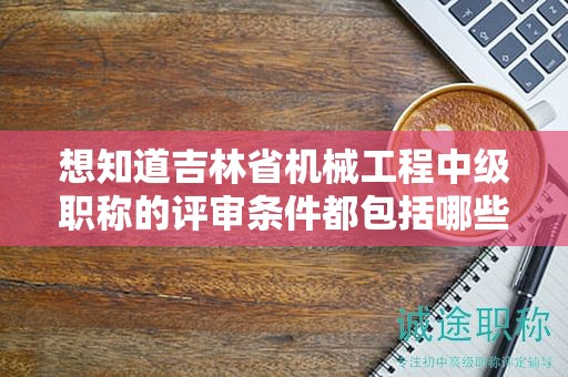 想知道吉林省机械工程中级职称的评审条件都包括哪些内容吗？