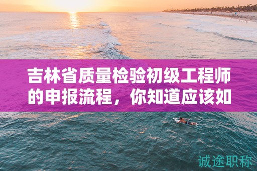 吉林省质量检验初级工程师的申报流程，你知道应该如何操作吗？