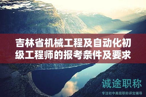 吉林省机械工程及自动化初级工程师的报考条件及要求，你清楚吗？