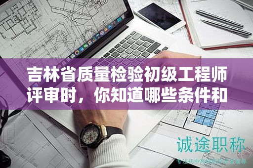 吉林省质量检验初级工程师评审时，你知道哪些条件和材料是关键的吗？