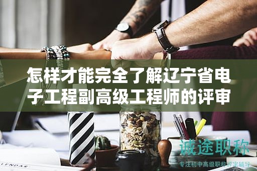怎样才能完全了解辽宁省电子工程副高级工程师的评审条件并成功申请？