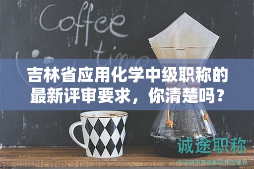 吉林省应用化学中级职称的最新评审要求，你清楚吗？