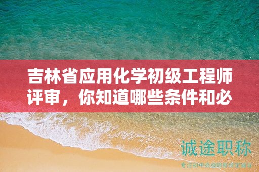 吉林省应用化学初级工程师评审，你知道哪些条件和必需材料吗？